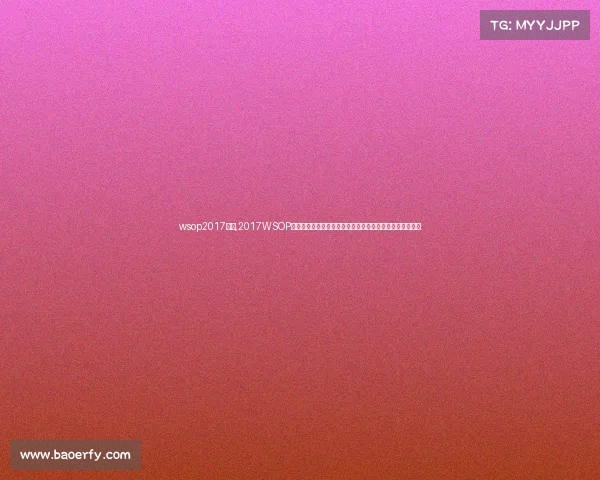 wsop2017赛事,2017WSOP世界扑克系列赛巅峰之战全球高手角逐金手链荣耀时刻纪实